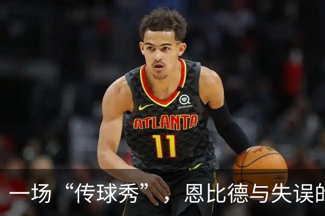 一场“传球秀”，恩比德与失误的搞笑相遇